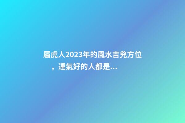 屬虎人2023年的風水吉兇方位，運氣好的人都是有原因的
